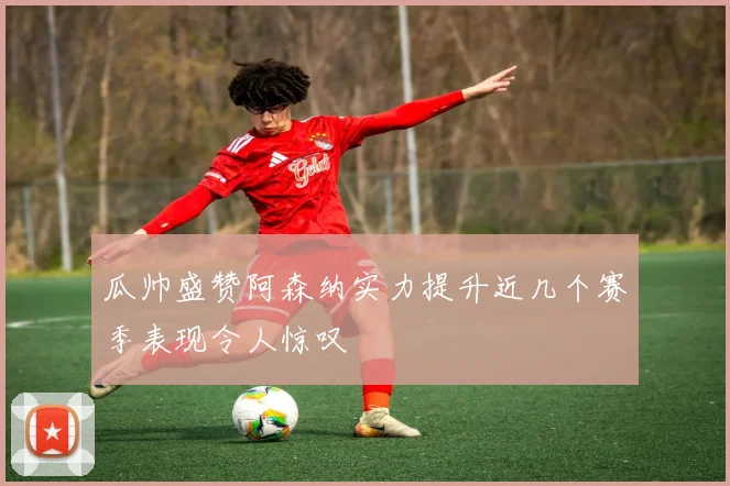 瓜帅盛赞阿森纳实力提升近几个赛季表现令人惊叹