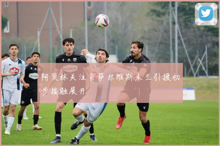 阿莫林关注贡萨尔维斯米兰引援初步接触展开