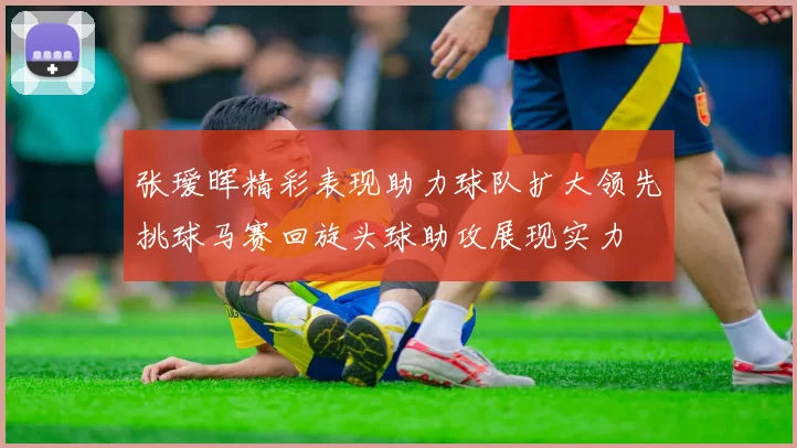 张瑷晖精彩表现助力球队扩大领先挑球马赛回旋头球助攻展现实力