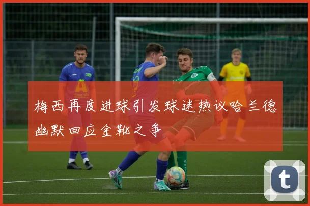 梅西再度进球引发球迷热议哈兰德幽默回应金靴之争
